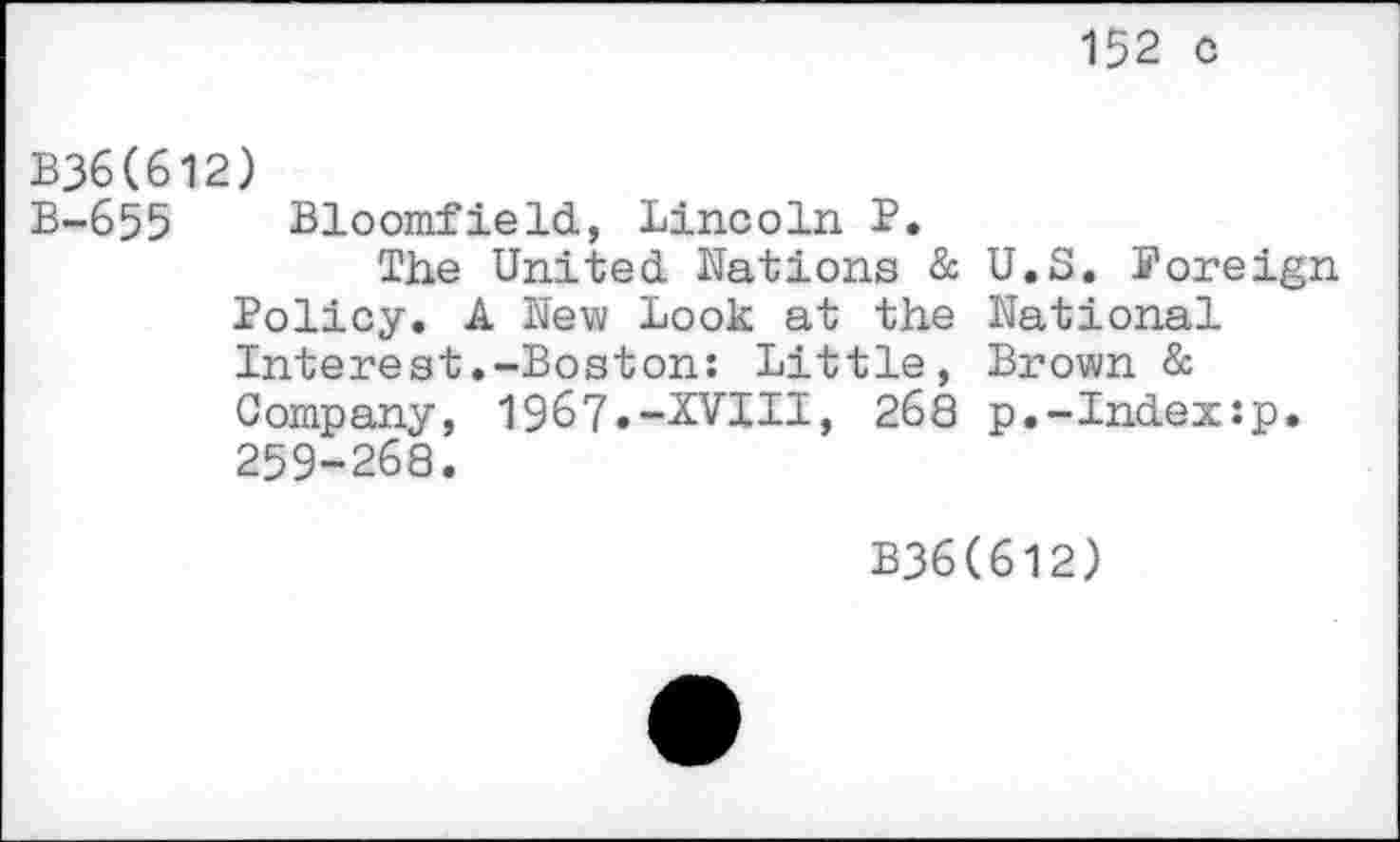 ﻿152 c
B36(612)
B-655 Bloomfield, Lincoln P.
The United Nations & U.S. Foreign Policy. A New Look at the National Interest.-Boston: Little, Brown & Company, 1967«-2VHI, 268 p.-Index:p. 259-268.
B36(612)